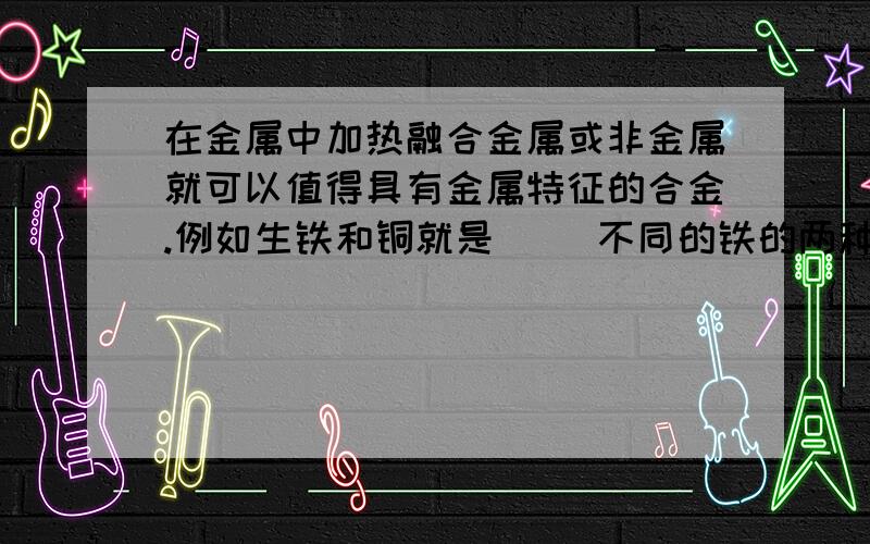 在金属中加热融合金属或非金属就可以值得具有金属特征的合金.例如生铁和铜就是（ ）不同的铁的两种合金.“白金”“黄金”“铂金”的区别如将24K的黄金当成100%的黄金.那么18K百斤中含