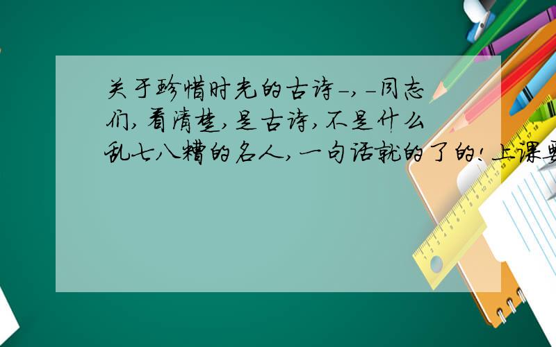 关于珍惜时光的古诗-,-同志们,看清楚,是古诗,不是什么乱七八糟的名人,一句话就的了的!上课要用,知道了就可以玩热舞街了-,