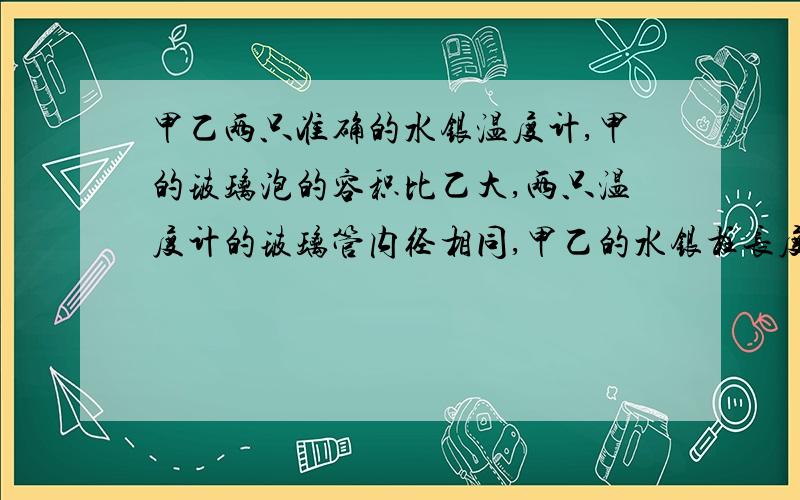 甲乙两只准确的水银温度计,甲的玻璃泡的容积比乙大,两只温度计的玻璃管内径相同,甲乙的水银柱长度的变化和读数那个大？