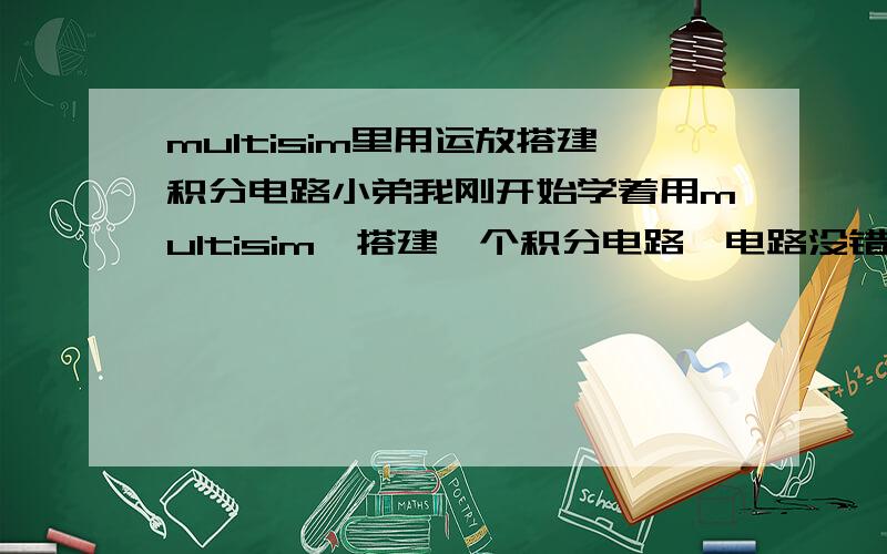 multisim里用运放搭建积分电路小弟我刚开始学着用multisim,搭建一个积分电路,电路没错,但是用示波器观看输出发现输出总是输出运放的饱和电压,（电路用的是模电书上的电路,输入用的是方波