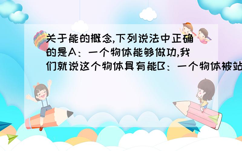 关于能的概念,下列说法中正确的是A：一个物体能够做功,我们就说这个物体具有能B：一个物体被站立的人举在手中,人不松手,物体不能做功,所以物体没有能C：物体做了功,说明这个物体没有