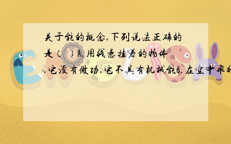 关于能的概念,下列说法正确的是（ ）A.用线悬挂着的物体,它没有做功,它不具有机械能B.在空中飞行的子弹,因为它能做功,所以它具有机械能C.甲物体的运动速度比乙物体的运动速度大,则甲物