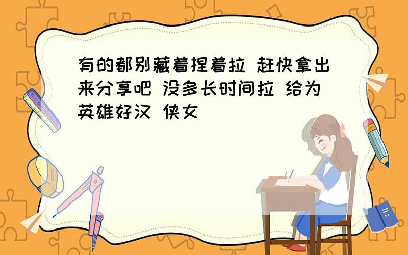 有的都别藏着捏着拉 赶快拿出来分享吧 没多长时间拉 给为英雄好汉 侠女