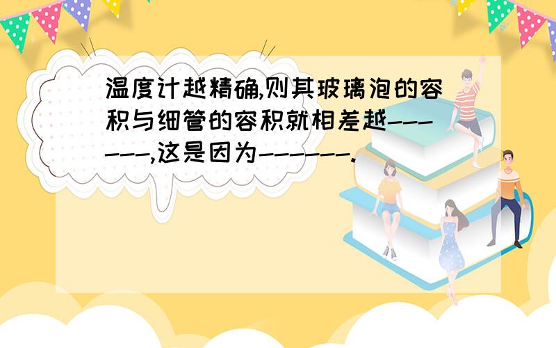 温度计越精确,则其玻璃泡的容积与细管的容积就相差越------,这是因为------.