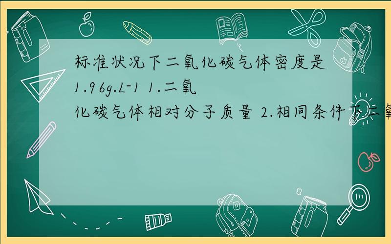 标准状况下二氧化碳气体密度是1.96g.L-1 1.二氧化碳气体相对分子质量 2.相同条件下二氧化碳气体标准状况下二氧化碳气体密度是1.96g.L-1 1.二氧化碳气体相对分子质量2.相同条件下二氧化碳气