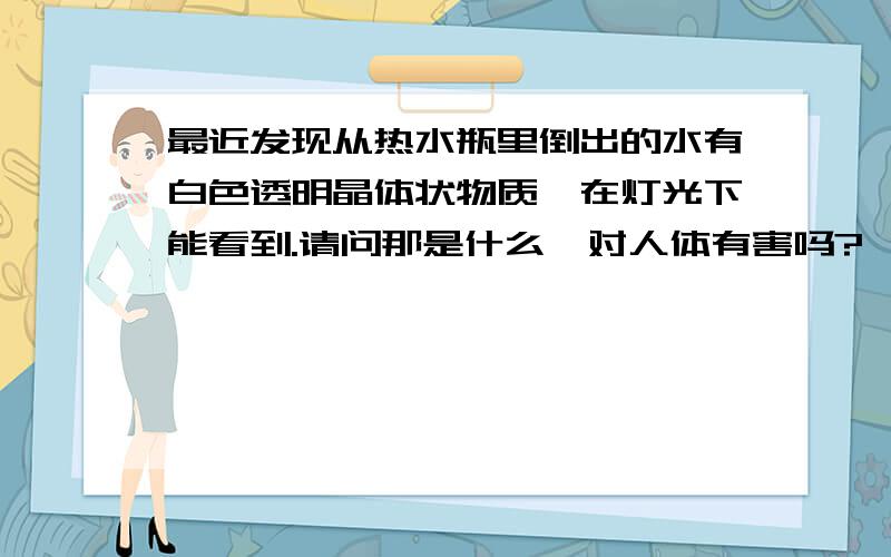 最近发现从热水瓶里倒出的水有白色透明晶体状物质,在灯光下能看到.请问那是什么,对人体有害吗?