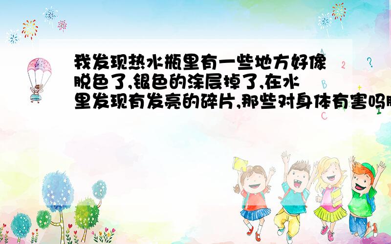 我发现热水瓶里有一些地方好像脱色了,银色的涂层掉了,在水里发现有发亮的碎片,那些对身体有害吗脱色的地方不止三个纽扣那个面积,整个胆里有很多不规则的的方不是银色了,有点像是透