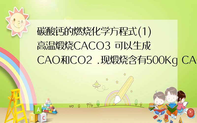 碳酸钙的燃烧化学方程式(1)高温煅烧CACO3 可以生成CAO和CO2 .现煅烧含有500Kg CACO3 的贝壳,最多可得到CAO多少千克?(2)要使多少克水完全电解才能得到100L,密度为0.09g.L 1的氢气?