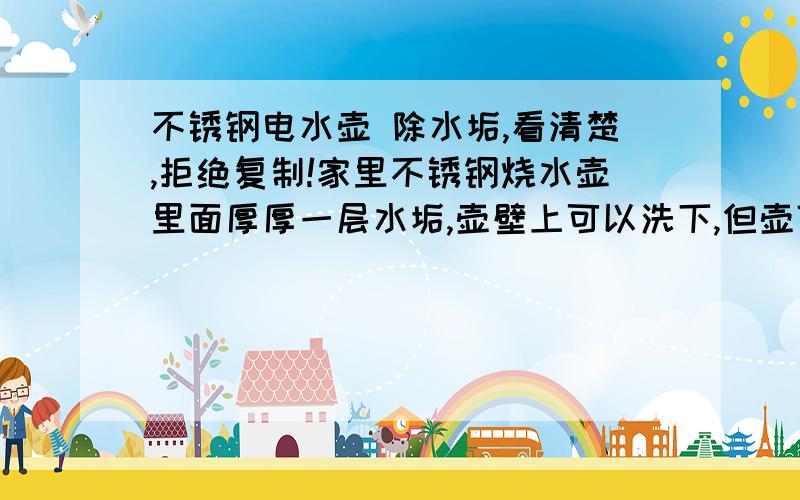 不锈钢电水壶 除水垢,看清楚,拒绝复制!家里不锈钢烧水壶里面厚厚一层水垢,壶壁上可以洗下,但壶低的较厚,有三毫米,根本洗不下,跷都跷不下,烧水用来喝的!给个实用快速的方法!请不要说没