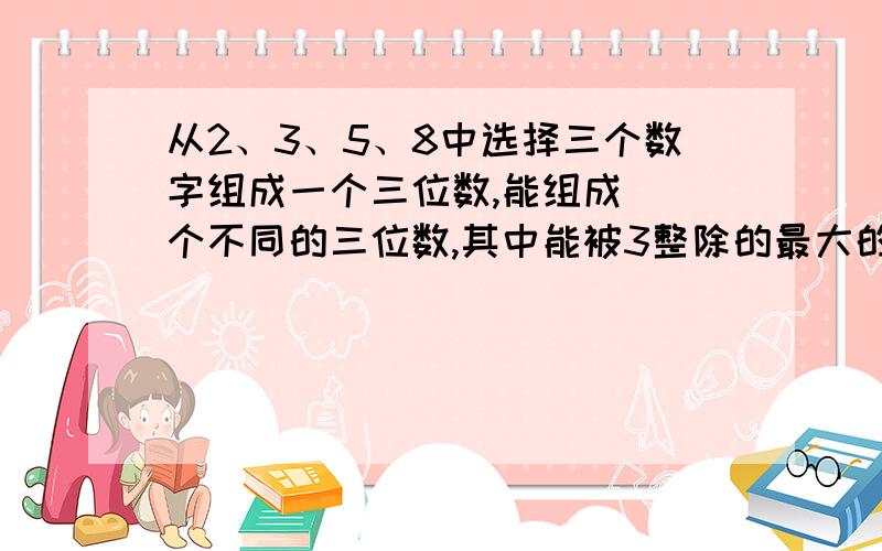 从2、3、5、8中选择三个数字组成一个三位数,能组成（）个不同的三位数,其中能被3整除的最大的三位数（）