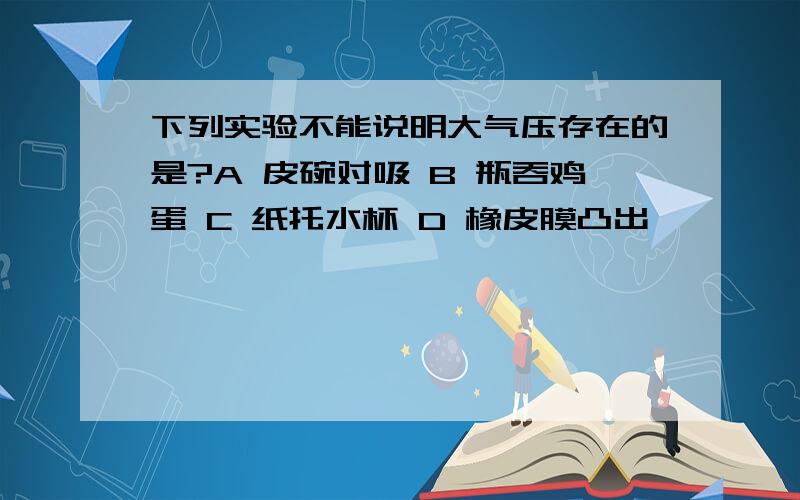 下列实验不能说明大气压存在的是?A 皮碗对吸 B 瓶吞鸡蛋 C 纸托水杯 D 橡皮膜凸出