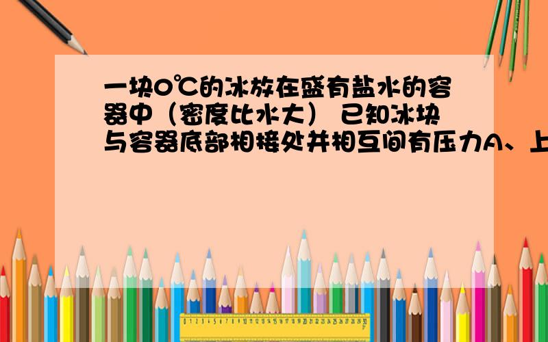 一块0℃的冰放在盛有盐水的容器中（密度比水大） 已知冰块与容器底部相接处并相互间有压力A、上升B、下降 C、保持不变 D、水面的升或降决定于冰和容器内盐水的体积是盐水!要详细的推