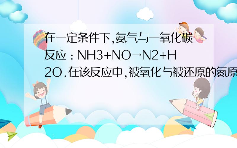 在一定条件下,氨气与一氧化碳反应：NH3+NO→N2+H2O.在该反应中,被氧化与被还原的氮原子数之比为多少?