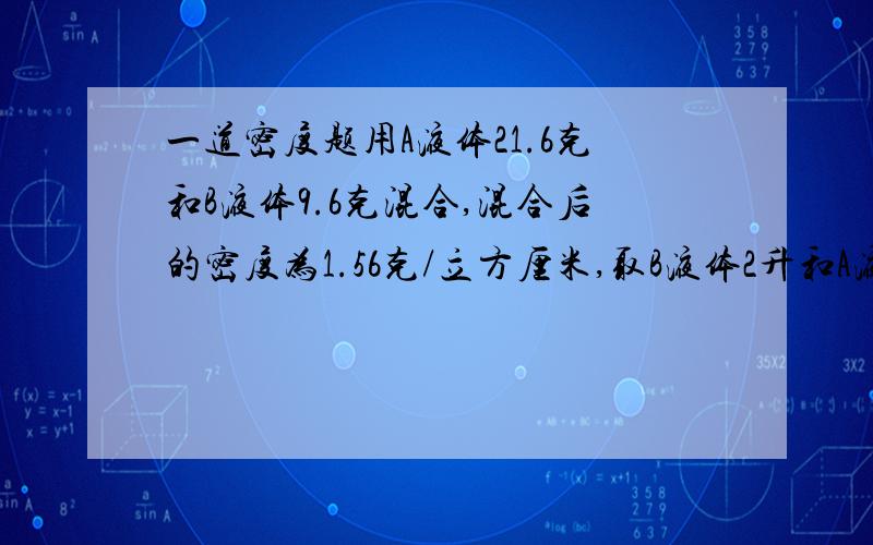 一道密度题用A液体21.6克和B液体9.6克混合,混合后的密度为1.56克/立方厘米,取B液体2升和A液体6升混合,混合后的密度为1.44克/立方厘米,若两种混合液体时体积保持不变,则这两种液体密度是?