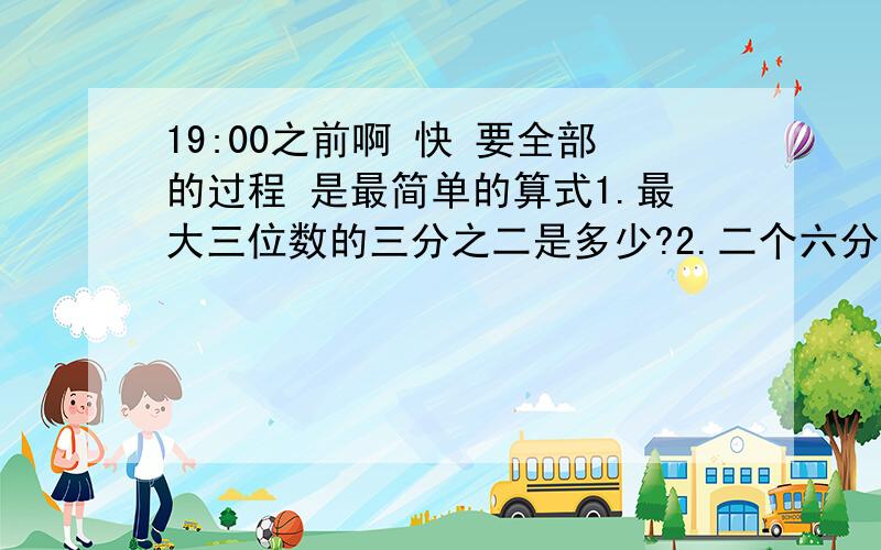 19:00之前啊 快 要全部的过程 是最简单的算式1.最大三位数的三分之二是多少?2.二个六分之五的积是多少?3.生产一批零件,王师傅第一天完成了这批零件的五分之一,第二天完成的是第一天的五