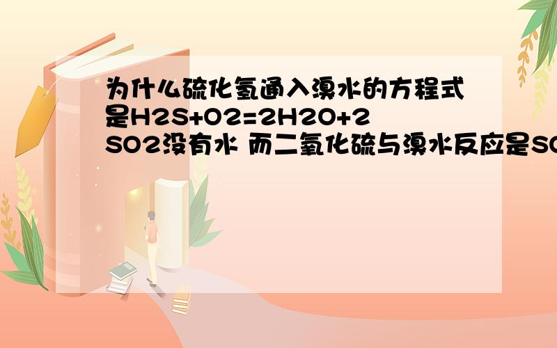 为什么硫化氢通入溴水的方程式是H2S+O2=2H2O+2SO2没有水 而二氧化硫与溴水反应是SO2+Br2+2H2O=2Hbr+H2SO4有水?