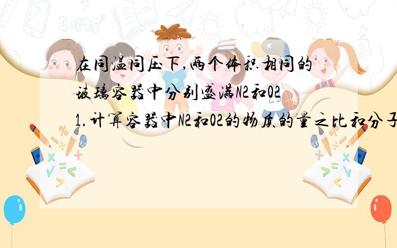 在同温同压下,两个体积相同的玻璃容器中分别盛满N2和021.计算容器中N2和02的物质的量之比和分子数目之比 2.计算容器中N2和02的质量比.       过程稍微写下!