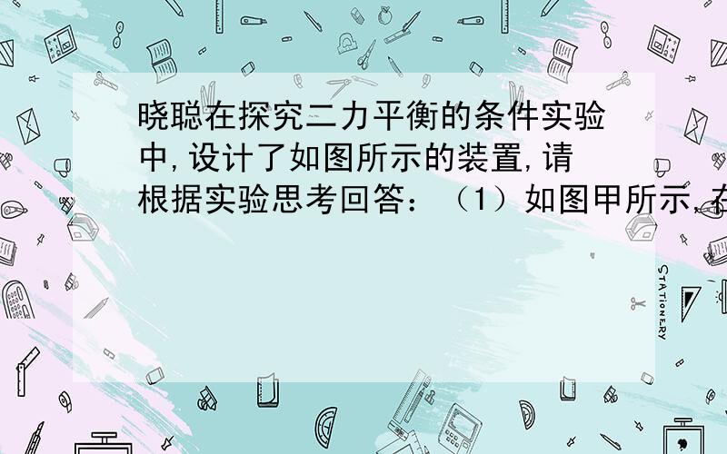 晓聪在探究二力平衡的条件实验中,设计了如图所示的装置,请根据实验思考回答：（1）如图甲所示,在小卡片两端的棉线上挂质量不等的钩码,放手后,观察到小卡片▁▁▁（选填“向左运动”