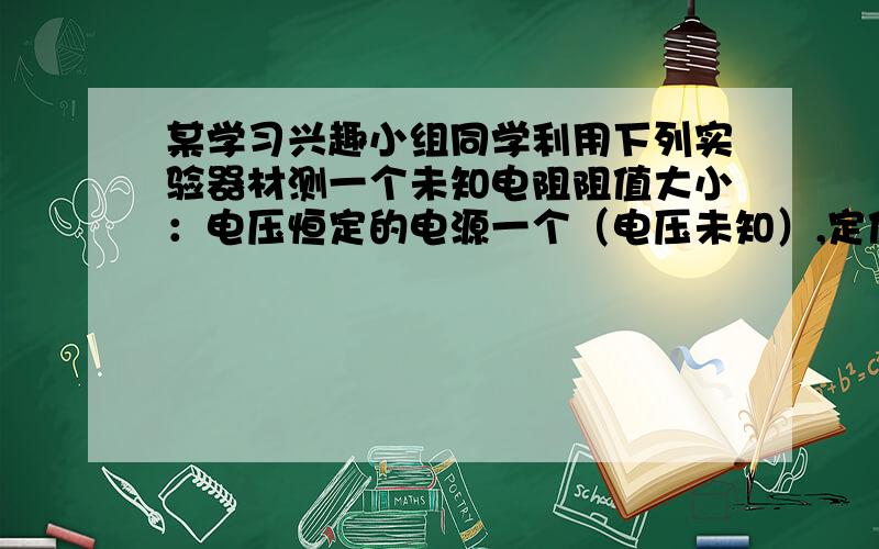 某学习兴趣小组同学利用下列实验器材测一个未知电阻阻值大小：电压恒定的电源一个（电压未知）,定值电阻R0一个（阻值已知）,待测电阻Rx一个,滑动变阻器一个,实验室学生用电流表一个,