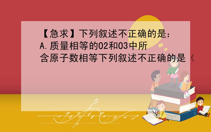 【急求】下列叙述不正确的是：A.质量相等的O2和O3中所含原子数相等下列叙述不正确的是（    ）.    A．质量相等的O2和O3中所含原子数相等                 B．物质的量相等的O2和O3中含氧分子数