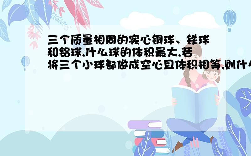 三个质量相同的实心铜球、铁球和铝球,什么球的体积最大,若将三个小球都做成空心且体积相等,则什么球空心体积最小,若三个空心小球都灌满水,则什么球的质量最大.