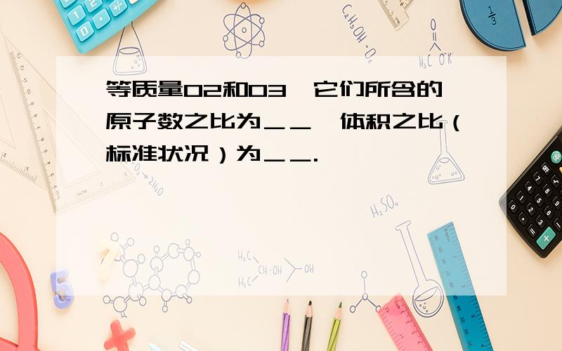 等质量O2和O3,它们所含的原子数之比为＿＿,体积之比（标准状况）为＿＿.