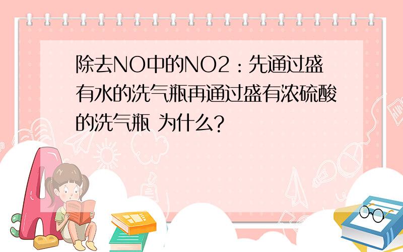 除去NO中的NO2：先通过盛有水的洗气瓶再通过盛有浓硫酸的洗气瓶 为什么?