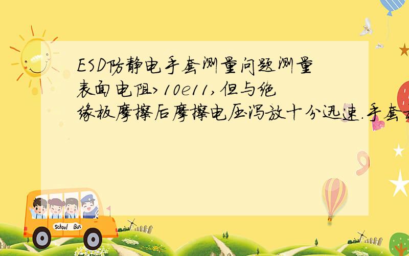 ESD防静电手套测量问题测量表面电阻>10e11,但与绝缘板摩擦后摩擦电压泻放十分迅速.手套材质问题.人体电阻综合测试仪35M欧标准,戴手套无法通过.但上诉试验证明摩擦电压不能积累.请教此种