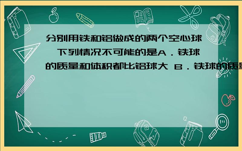 分别用铁和铝做成的两个空心球,下列情况不可能的是A．铁球的质量和体积都比铝球大 B．铁球的质量和体积都比铝球小C 铁球的体积大于铝球,但质量小于铝球 D．铁球的体积小于铝球,但质量