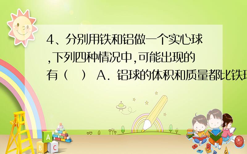 4、分别用铁和铝做一个实心球,下列四种情况中,可能出现的有（　） A．铝球的体积和质量都比铁球小 B．铝请做详细补充,解释,谢!