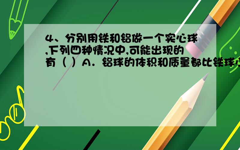 4、分别用铁和铝做一个实心球,下列四种情况中,可能出现的有（ ）A．铝球的体积和质量都比铁球小B．铝球的体积和质量都比铁球大C．铝球的体积比铁球大,但质量小于铁球D．铝球的体积比