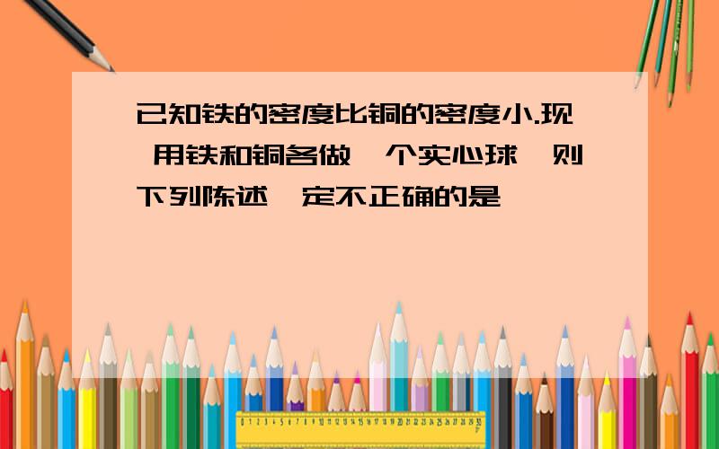 已知铁的密度比铜的密度小.现 用铁和铜各做一个实心球,则下列陈述一定不正确的是