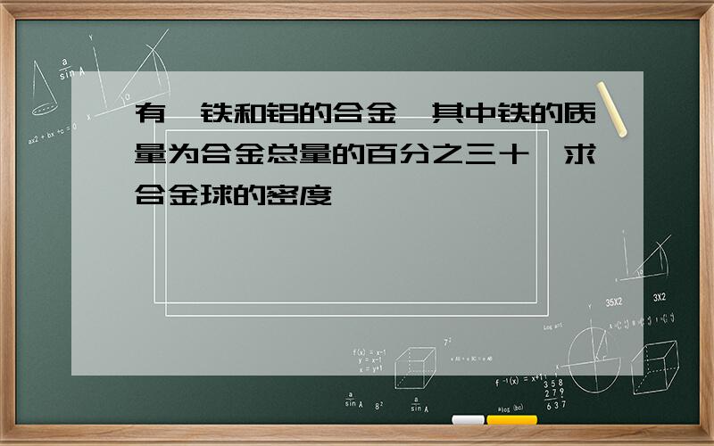 有一铁和铝的合金,其中铁的质量为合金总量的百分之三十,求合金球的密度