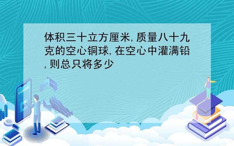 体积三十立方厘米,质量八十九克的空心铜球,在空心中灌满铅,则总只将多少