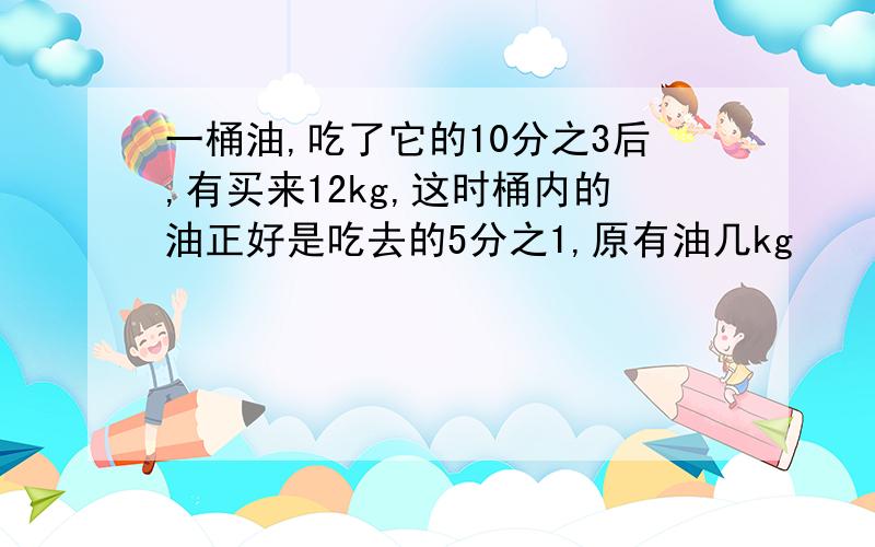 一桶油,吃了它的10分之3后,有买来12kg,这时桶内的油正好是吃去的5分之1,原有油几kg