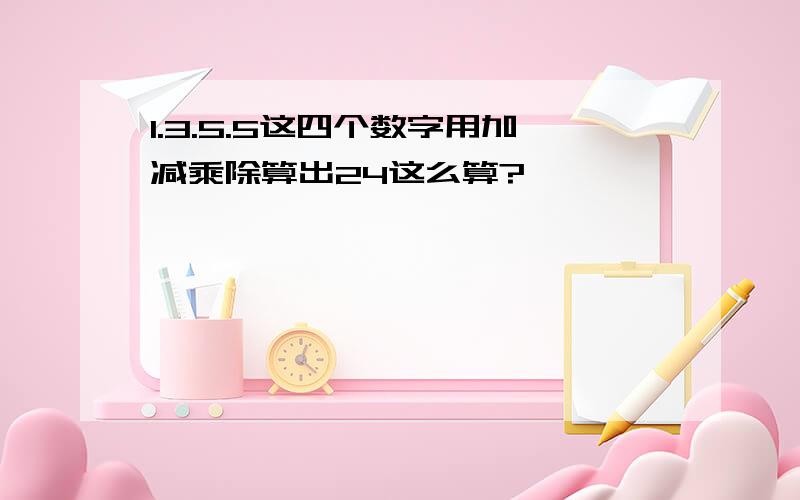 1.3.5.5这四个数字用加减乘除算出24这么算?