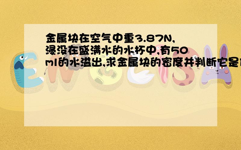 金属块在空气中重3.87N,浸没在盛满水的水杯中,有50ml的水溢出,求金属块的密度并判断它是什么金属?