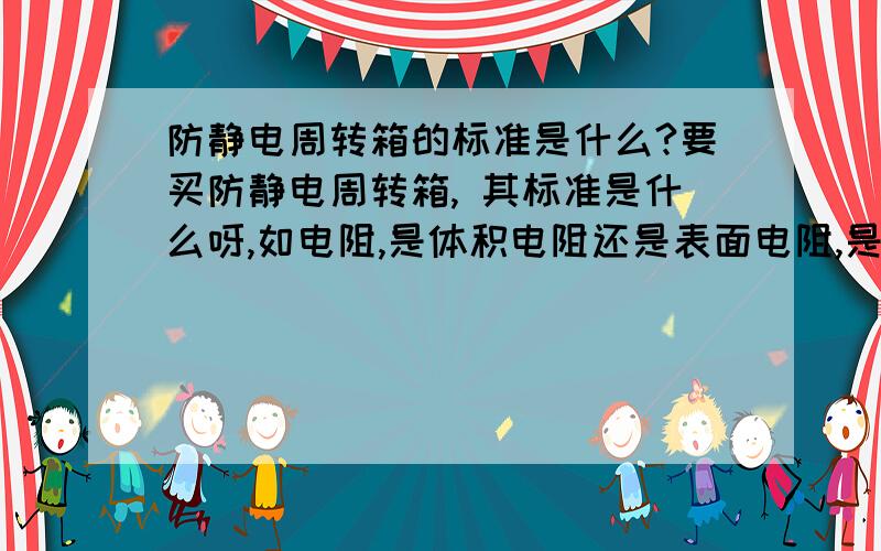 防静电周转箱的标准是什么?要买防静电周转箱, 其标准是什么呀,如电阻,是体积电阻还是表面电阻,是多少啊?谢谢了.