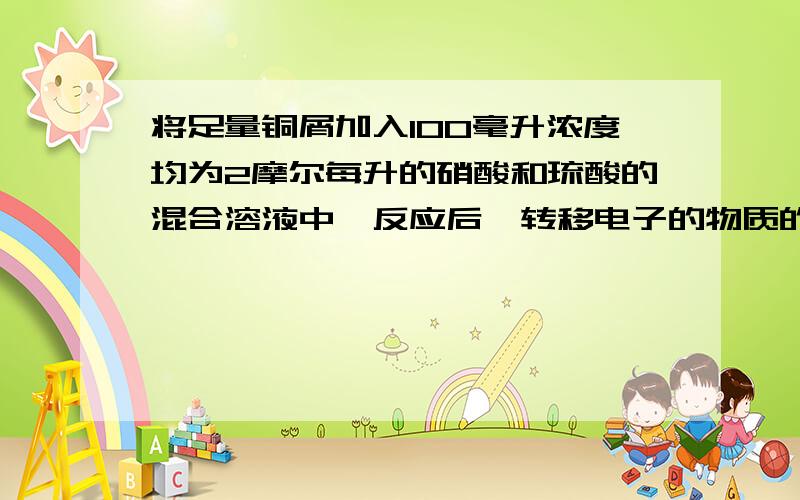 将足量铜屑加入100毫升浓度均为2摩尔每升的硝酸和琉酸的混合溶液中,反应后,转移电子的物质的量为?