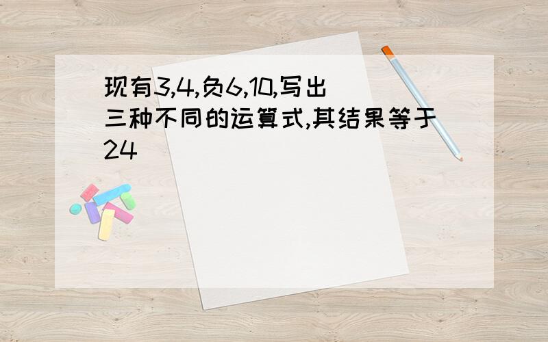 现有3,4,负6,10,写出三种不同的运算式,其结果等于24