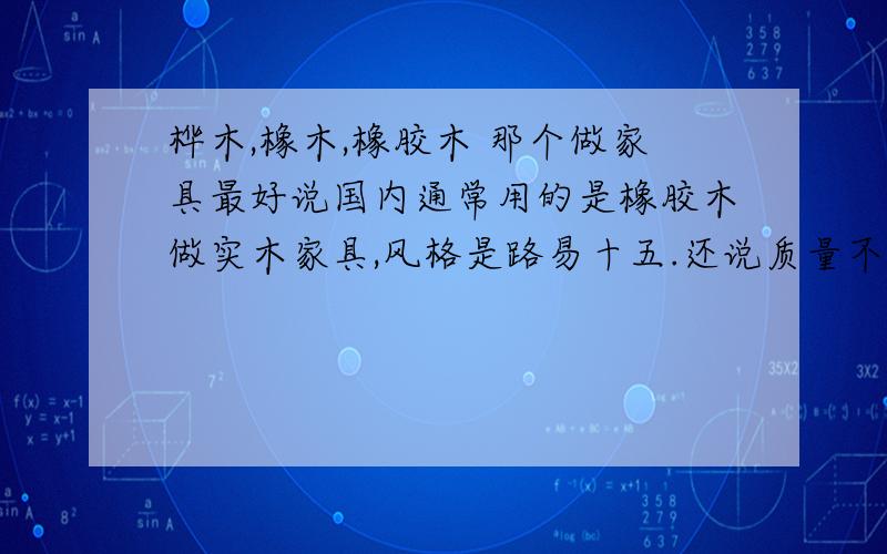 桦木,橡木,橡胶木 那个做家具最好说国内通常用的是橡胶木做实木家具,风格是路易十五.还说质量不比埃及的家具好,因为他们用的是桦木.那国内家具商用的通常是那种材料?至于橡胶木有异