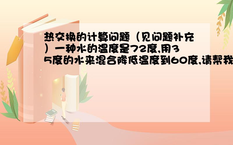 热交换的计算问题（见问题补充）一种水的温度是72度,用35度的水来混合降低温度到60度,请帮我计算这2组水的用量比例.上学的时候这题很简单的,现在公式都忘了.