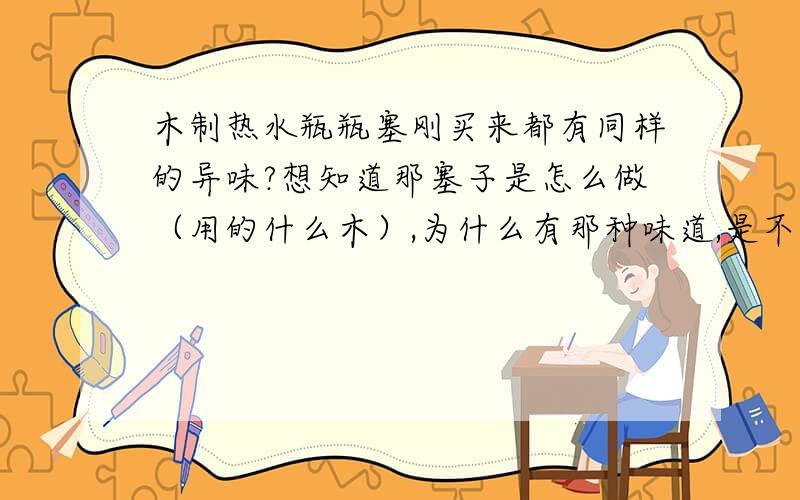 木制热水瓶瓶塞刚买来都有同样的异味?想知道那塞子是怎么做（用的什么木）,为什么有那种味道,是不是用了什么化学药品