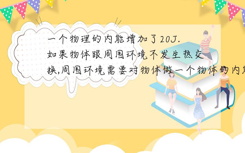 一个物理的内能增加了20J.如果物体跟周围环境不发生热交换,周围环境需要对物体做一个物体的内能增加了20J,如果物体跟周围环境不发生热交换,周围环境需对物体做功做多少功?．如果周围