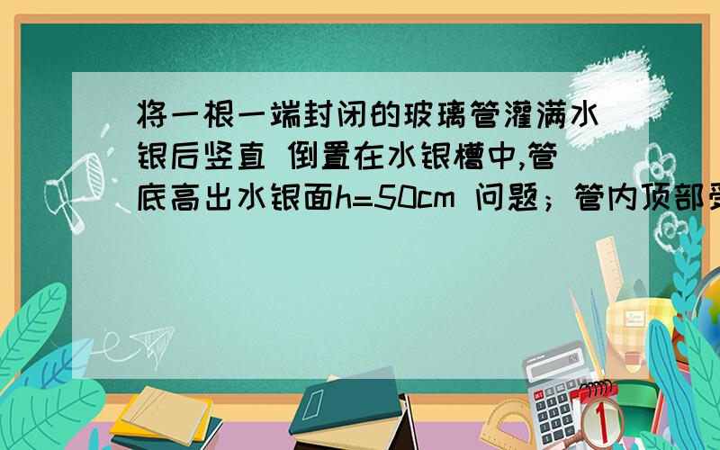 将一根一端封闭的玻璃管灌满水银后竖直 倒置在水银槽中,管底高出水银面h=50cm 问题；管内顶部受到管内顶部受到压强是多少？当时大气压为76cm！急