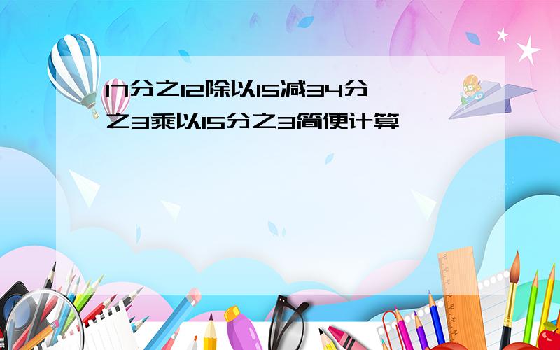 17分之12除以15减34分之3乘以15分之3简便计算