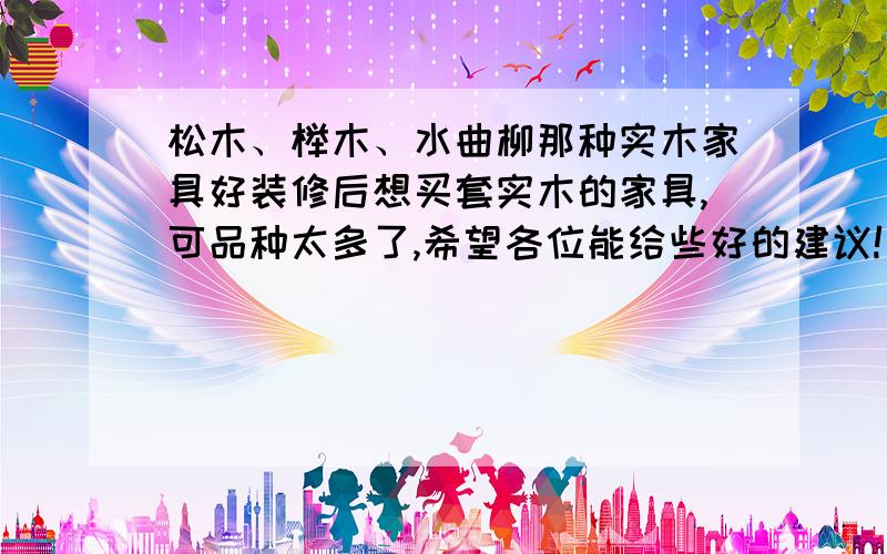 松木、榉木、水曲柳那种实木家具好装修后想买套实木的家具,可品种太多了,希望各位能给些好的建议!买家具是想结婚用,不过只想用3-5年.希望各位能帮我从实木的质地和价格给我些好的建