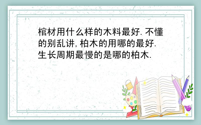 棺材用什么样的木料最好.不懂的别乱讲,柏木的用哪的最好.生长周期最慢的是哪的柏木.