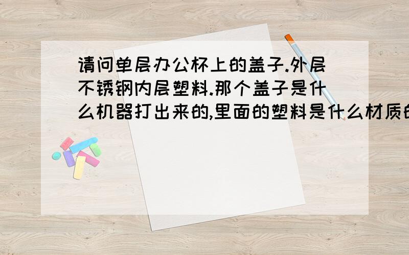 请问单层办公杯上的盖子.外层不锈钢内层塑料.那个盖子是什么机器打出来的,里面的塑料是什么材质的.本人想往这上面发展,知道的朋友告诉一下,