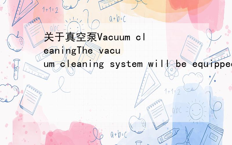 关于真空泵Vacuum cleaningThe vacuum cleaning system will be equipped with a mobile cleaner,vacuum tubes collectors along each elevated conveyor, flexible tubesconnections, vacuum flexible tubes and suction pipes as well as suctionand treatment i